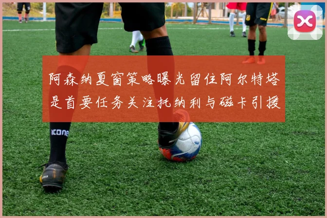 阿森纳夏窗策略曝光留住阿尔特塔是首要任务关注托纳利与磁卡引援动态