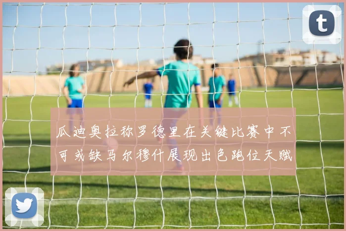 瓜迪奥拉称罗德里在关键比赛中不可或缺马尔穆什展现出色跑位天赋