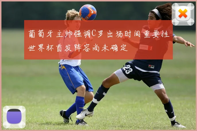 葡萄牙主帅强调C罗出场时间重要性世界杯首发阵容尚未确定