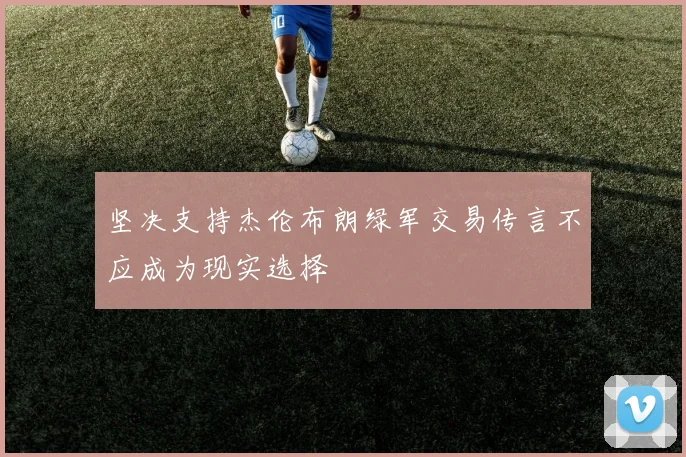 坚决支持杰伦布朗绿军交易传言不应成为现实选择