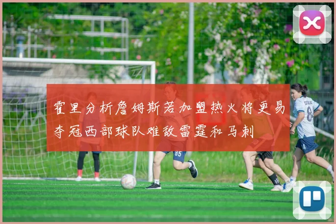 霍里分析詹姆斯若加盟热火将更易夺冠西部球队难敌雷霆和马刺