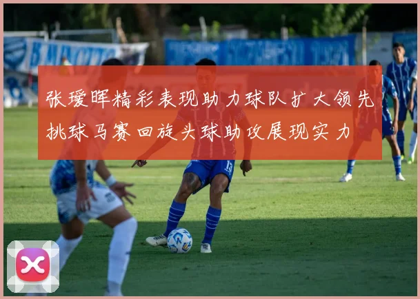 张瑷晖精彩表现助力球队扩大领先挑球马赛回旋头球助攻展现实力