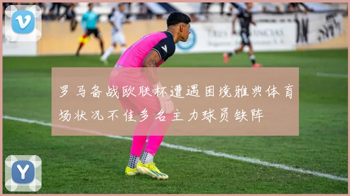罗马备战欧联杯遭遇困境雅典体育场状况不佳多名主力球员缺阵