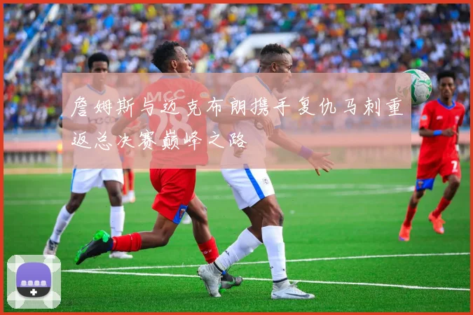 詹姆斯与迈克布朗携手复仇马刺重返总决赛巅峰之路