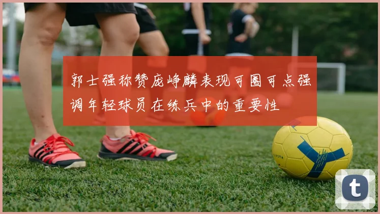 郭士强称赞庞峥麟表现可圈可点强调年轻球员在练兵中的重要性