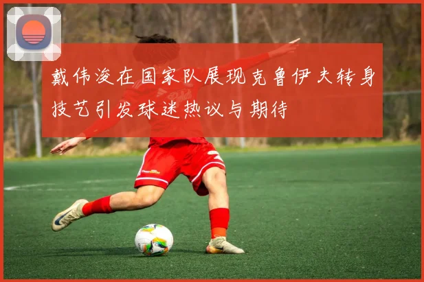 戴伟浚在国家队展现克鲁伊夫转身技艺引发球迷热议与期待