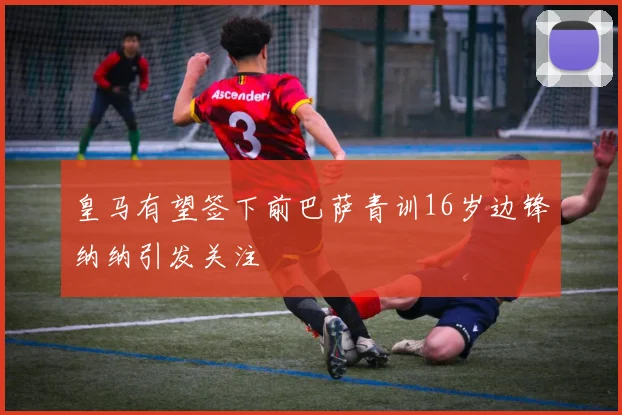 皇马有望签下前巴萨青训16岁边锋纳纳引发关注