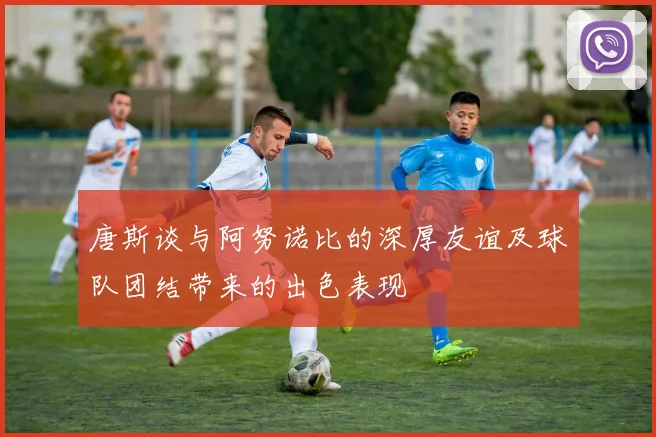 唐斯谈与阿努诺比的深厚友谊及球队团结带来的出色表现