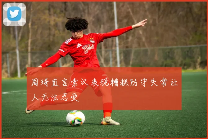 周琦直言索汉表现糟糕防守失常让人无法忍受