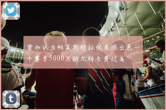 曾加认为帕莱斯特拉仅表现出色一个赛季5000万欧元转会费过高