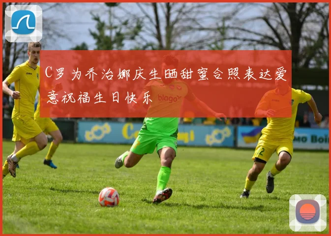 C罗为乔治娜庆生晒甜蜜合照表达爱意祝福生日快乐