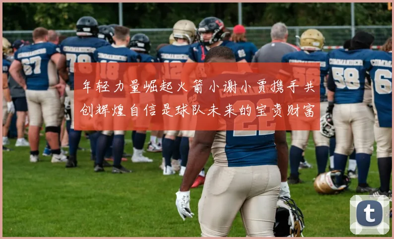 年轻力量崛起火箭小谢小贾携手共创辉煌自信是球队未来的宝贵财富