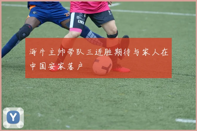 海牛主帅带队三连胜期待与家人在中国安家落户
