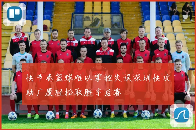 快节奏篮球难以掌控失误深圳快攻助广厦轻松取胜季后赛