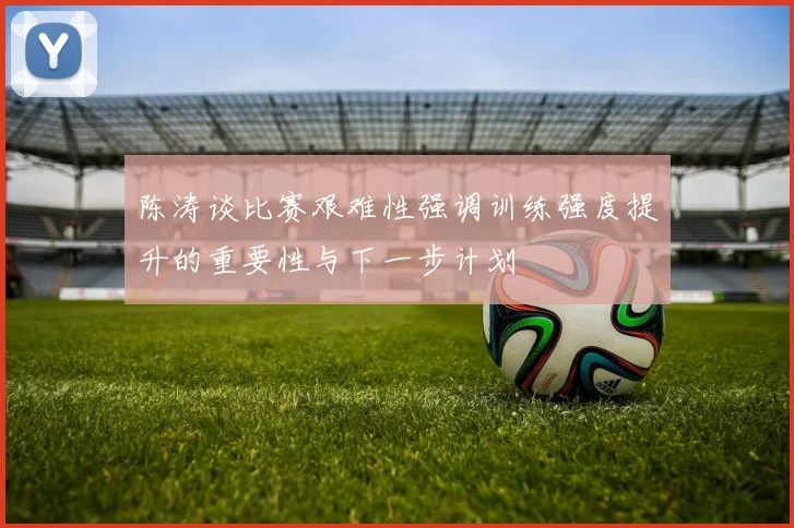 陈涛谈比赛艰难性强调训练强度提升的重要性与下一步计划