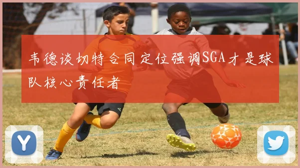 韦德谈切特合同定位强调SGA才是球队核心责任者
