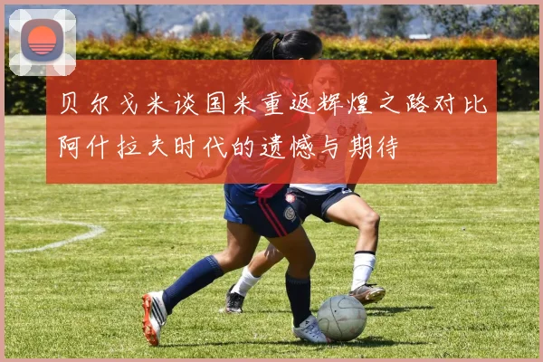 贝尔戈米谈国米重返辉煌之路对比阿什拉夫时代的遗憾与期待