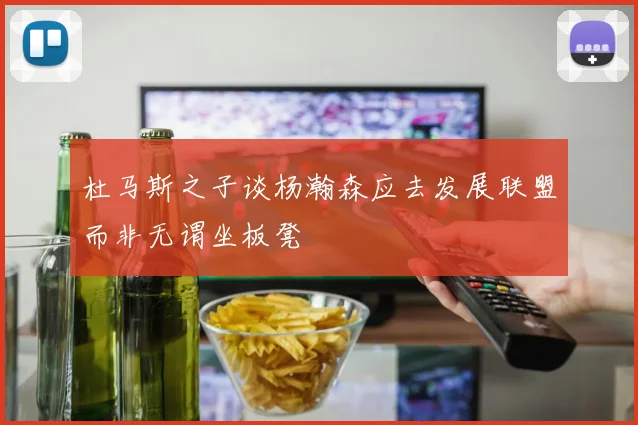 杜马斯之子谈杨瀚森应去发展联盟而非无谓坐板凳