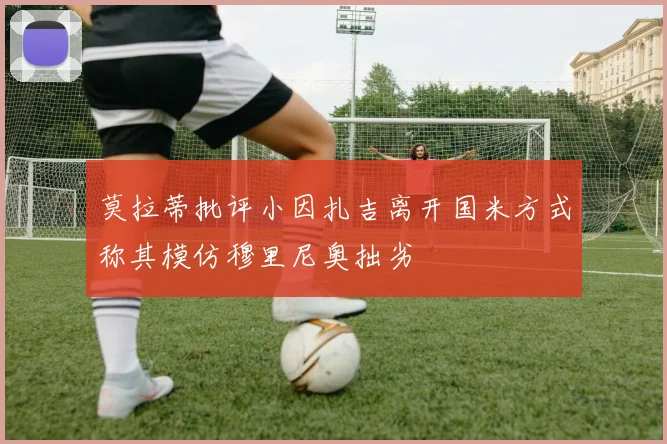 莫拉蒂批评小因扎吉离开国米方式称其模仿穆里尼奥拙劣
