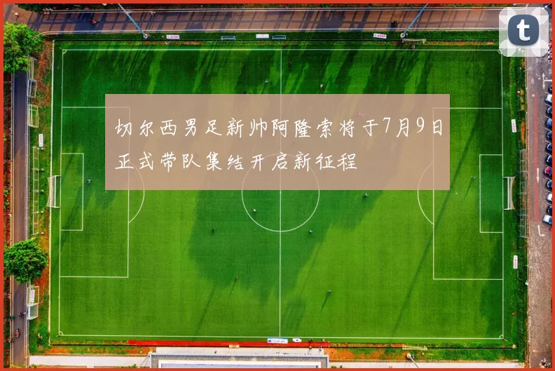 切尔西男足新帅阿隆索将于7月9日正式带队集结开启新征程
