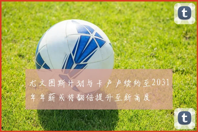 尤文图斯计划与卡卢卢续约至2031年年薪或将翻倍提升至新高度