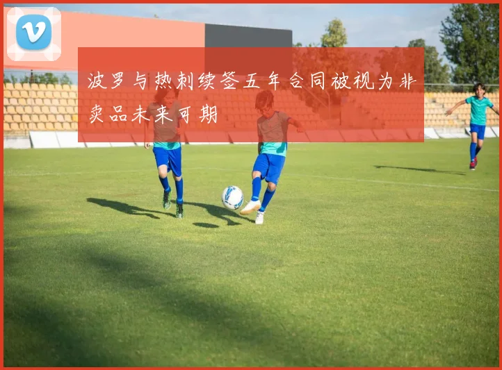 波罗与热刺续签五年合同被视为非卖品未来可期